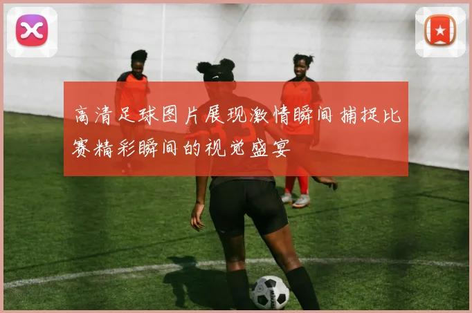 高清足球图片展现激情瞬间捕捉比赛精彩瞬间的视觉盛宴