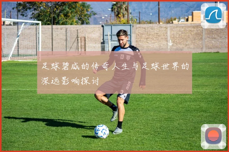 足球碧咸的传奇人生与足球世界的深远影响探讨